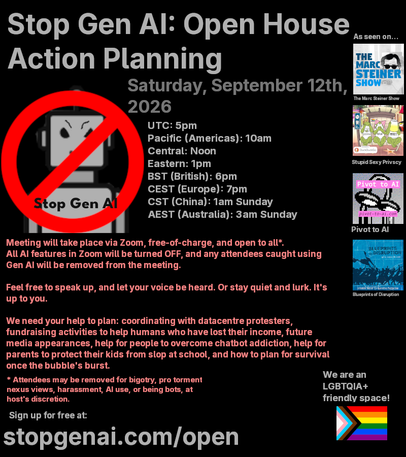 Alt text:

Stop Gen Al: Open House Action Planning

Saturday, September 12th, 2026

UTC: 5pm

Pacific (Americas): 10am

Central: Noon

Eastern: 1pm

BST (British): 6pm

CEST (Europe): 7pm

CST (China): 1am Sunday

AEST (Australia): 3am Sunday

Meeting will take place via Zoom, free-of-charge, and open to all*. All Al features in Zoom will be turned OFF, and any attendees caught using Gen Al will be removed from the meeting.

Feel free to speak up, and let your voice be heard. Or stay quiet and lurk. Its up to you.

We need your help to plan: coordinating with datacentre protesters, fundraising activities to help humans who have lost their income, future media appearances, help for people to overcome chatbot addiction, help for parents to protect their kids from slop at school, and how to plan for survival once the bubble’s burst.

Attendees may be removed for bigotry, pro torment nexus views, harassment, Al use, or being bots, at host’s discretion.
stopgenai.com/open